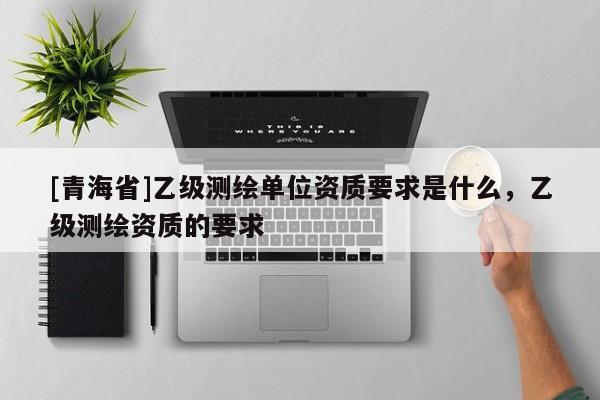 [青海省]乙级测绘单位资质要求是什么，乙级测绘资质的要求