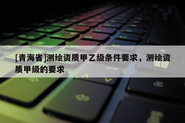 [青海省]测绘资质甲乙级条件要求，测绘资质甲级的要求