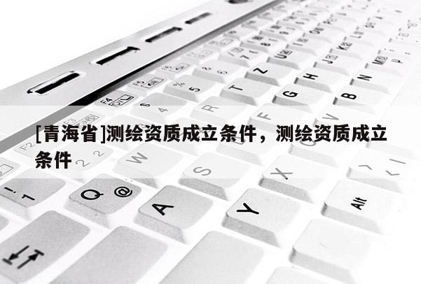 [青海省]测绘资质成立条件，测绘资质成立条件