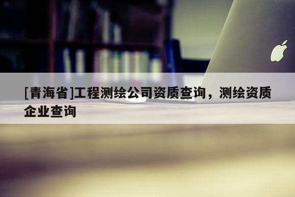 [青海省]工程测绘公司资质查询，测绘资质企业查询