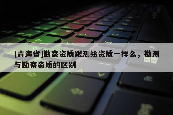 [青海省]勘察资质跟测绘资质一样么，勘测与勘察资质的区别
