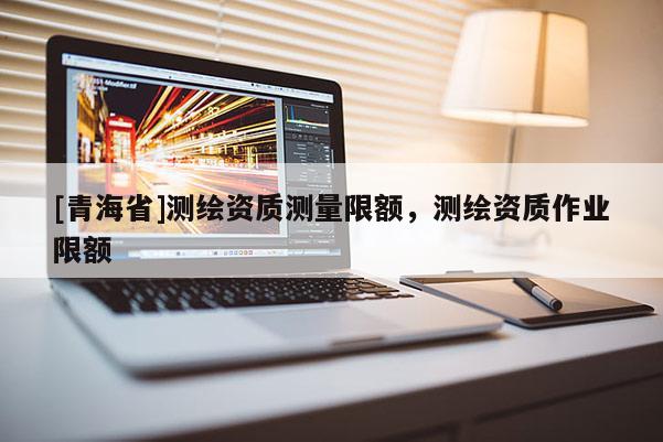 [青海省]测绘资质测量限额，测绘资质作业限额