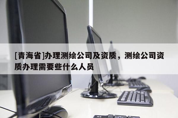 [青海省]办理测绘公司及资质，测绘公司资质办理需要些什么人员