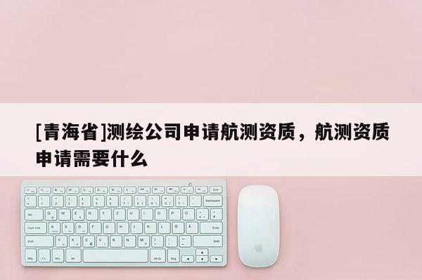 [青海省]测绘公司申请航测资质，航测资质申请需要什么