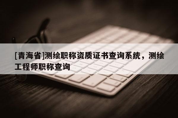 [青海省]测绘职称资质证书查询系统，测绘工程师职称查询