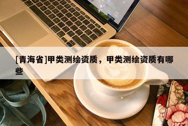 [青海省]甲类测绘资质，甲类测绘资质有哪些