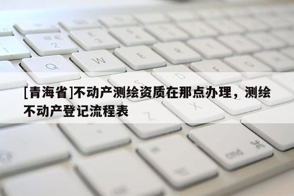 [青海省]不动产测绘资质在那点办理，测绘不动产登记流程表