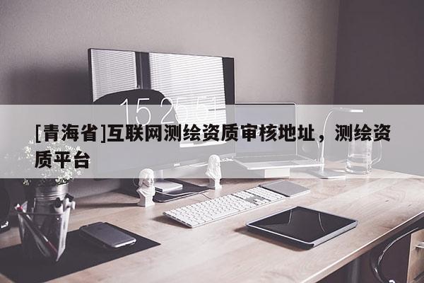 [青海省]互联网测绘资质审核地址，测绘资质平台