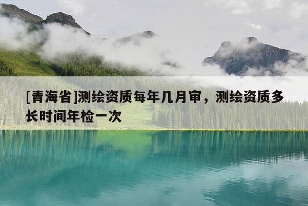 [青海省]测绘资质每年几月审，测绘资质多长时间年检一次