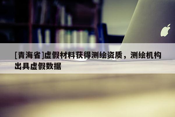 [青海省]虚假材料获得测绘资质，测绘机构出具虚假数据