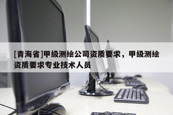 [青海省]甲级测绘公司资质要求，甲级测绘资质要求专业技术人员