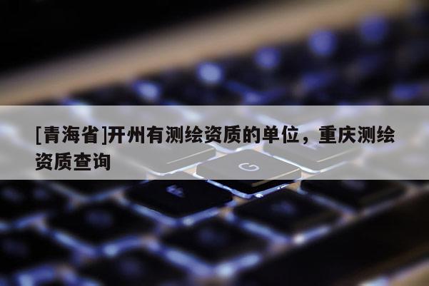 [青海省]开州有测绘资质的单位，重庆测绘资质查询