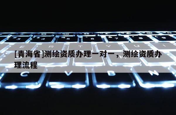 [青海省]测绘资质办理一对一，测绘资质办理流程