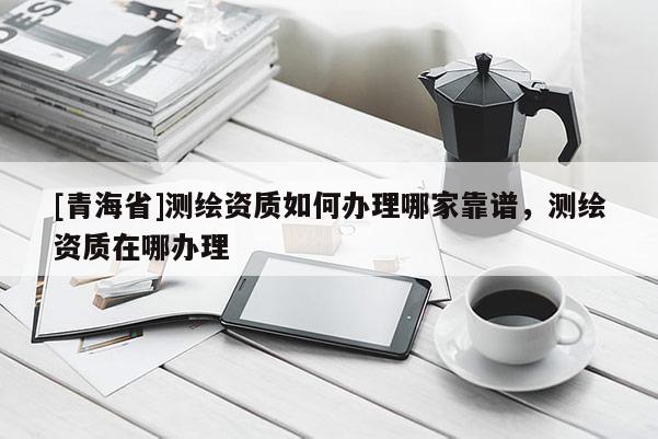 [青海省]测绘资质如何办理哪家靠谱，测绘资质在哪办理