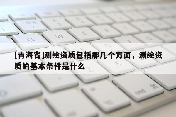 [青海省]测绘资质包括那几个方面，测绘资质的基本条件是什么