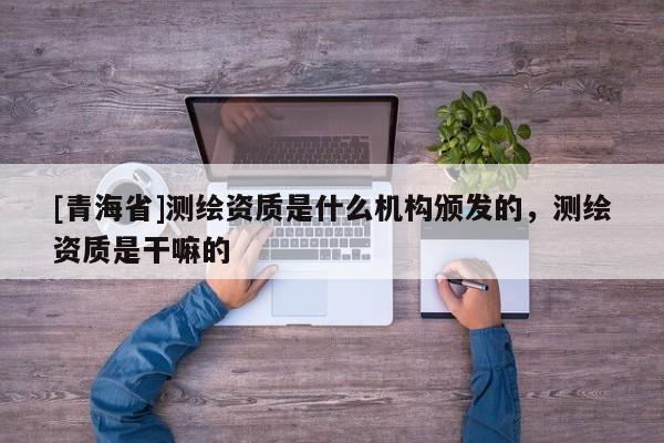[青海省]测绘资质是什么机构颁发的，测绘资质是干嘛的