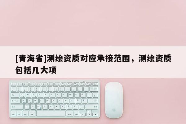 [青海省]测绘资质对应承接范围，测绘资质包括几大项