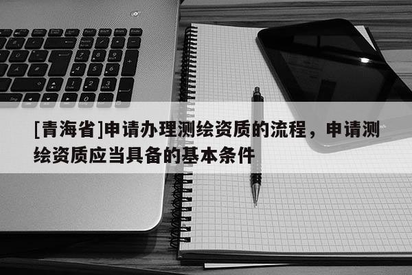 [青海省]申请办理测绘资质的流程，申请测绘资质应当具备的基本条件
