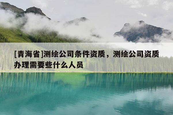 [青海省]测绘公司条件资质，测绘公司资质办理需要些什么人员