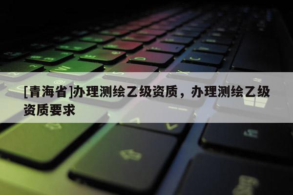 [青海省]办理测绘乙级资质，办理测绘乙级资质要求