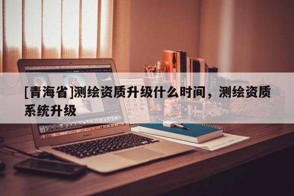 [青海省]测绘资质升级什么时间，测绘资质系统升级