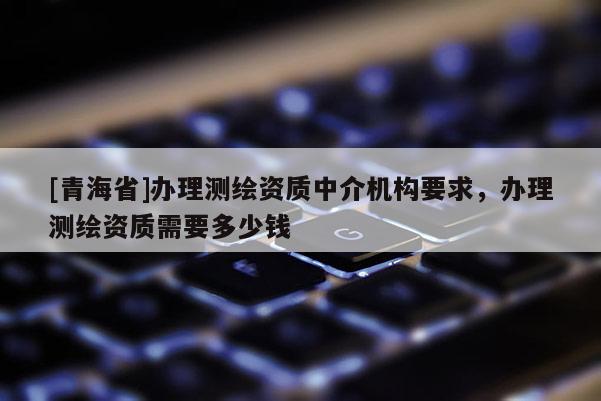 [青海省]办理测绘资质中介机构要求，办理测绘资质需要多少钱