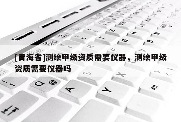 [青海省]测绘甲级资质需要仪器，测绘甲级资质需要仪器吗