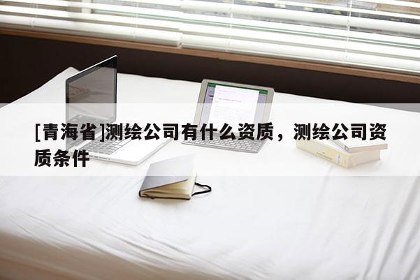 [青海省]测绘公司有什么资质，测绘公司资质条件
