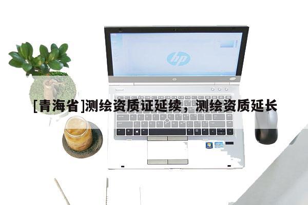 [青海省]测绘资质证延续，测绘资质延长