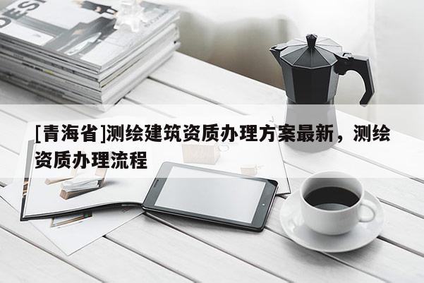 [青海省]测绘建筑资质办理方案最新，测绘资质办理流程