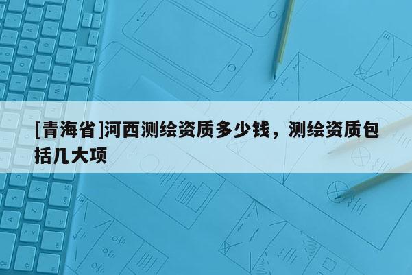 [青海省]河西测绘资质多少钱，测绘资质包括几大项