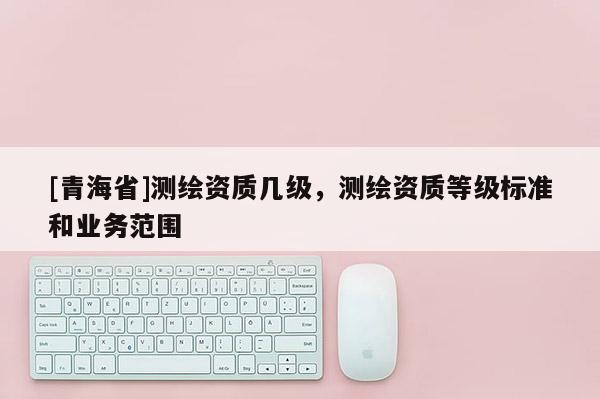 [青海省]测绘资质几级，测绘资质等级标准和业务范围