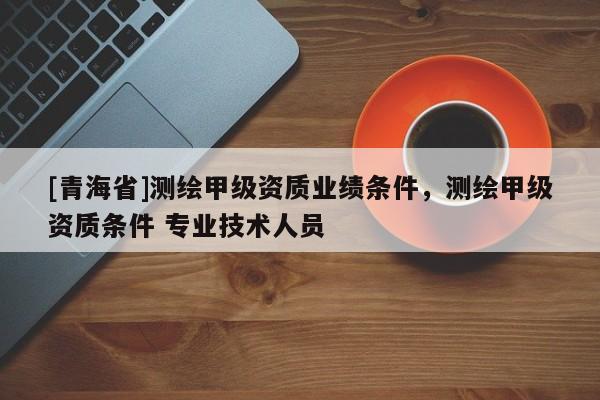 [青海省]测绘甲级资质业绩条件，测绘甲级资质条件 专业技术人员