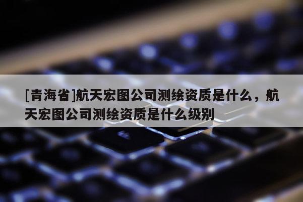[青海省]航天宏图公司测绘资质是什么，航天宏图公司测绘资质是什么级别