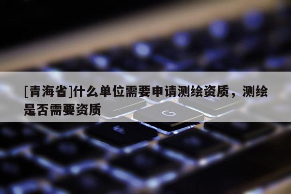 [青海省]什么单位需要申请测绘资质，测绘是否需要资质