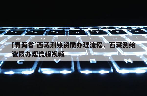 [青海省]西藏测绘资质办理流程，西藏测绘资质办理流程视频