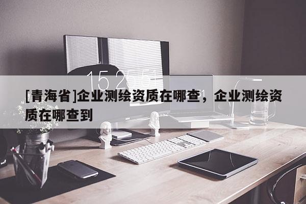 [青海省]企业测绘资质在哪查，企业测绘资质在哪查到