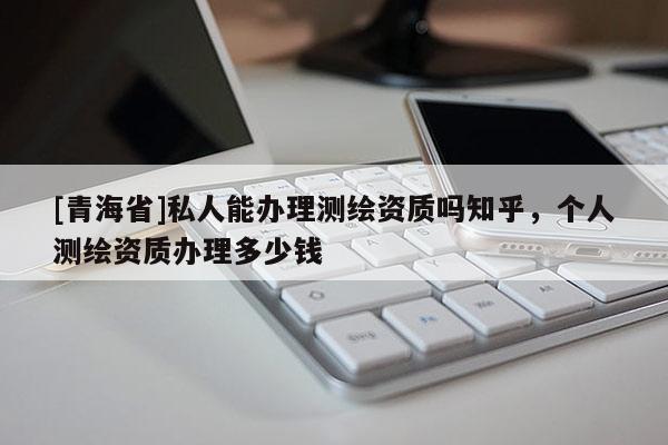[青海省]私人能办理测绘资质吗知乎，个人测绘资质办理多少钱