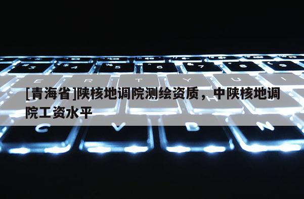 [青海省]陕核地调院测绘资质，中陕核地调院工资水平