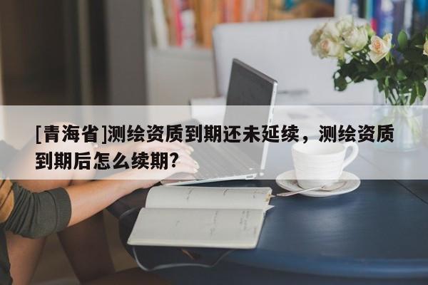 [青海省]测绘资质到期还未延续，测绘资质到期后怎么续期?