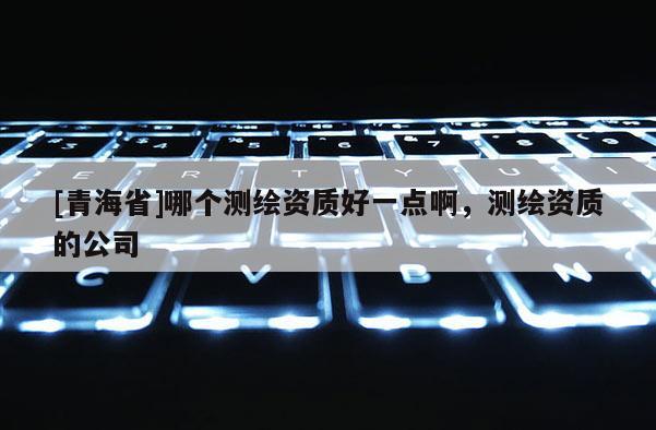 [青海省]哪个测绘资质好一点啊，测绘资质的公司