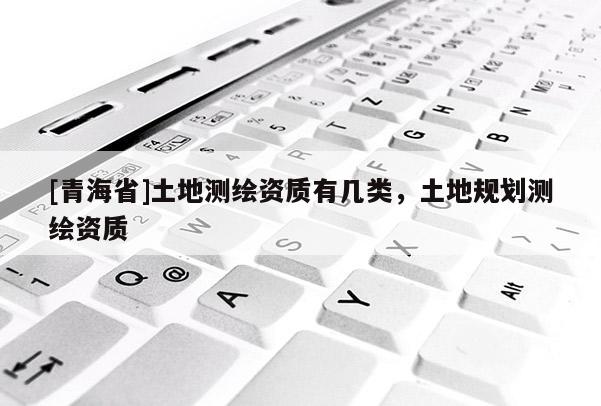 [青海省]土地测绘资质有几类，土地规划测绘资质