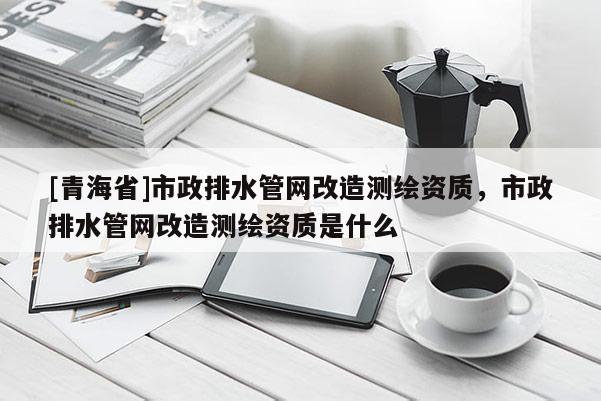 [青海省]市政排水管网改造测绘资质，市政排水管网改造测绘资质是什么