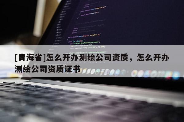 [青海省]怎么开办测绘公司资质，怎么开办测绘公司资质证书