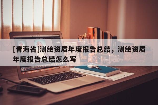 [青海省]测绘资质年度报告总结，测绘资质年度报告总结怎么写