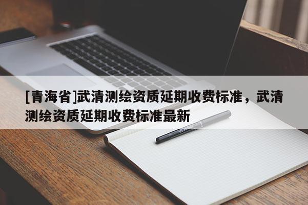 [青海省]武清测绘资质延期收费标准，武清测绘资质延期收费标准最新