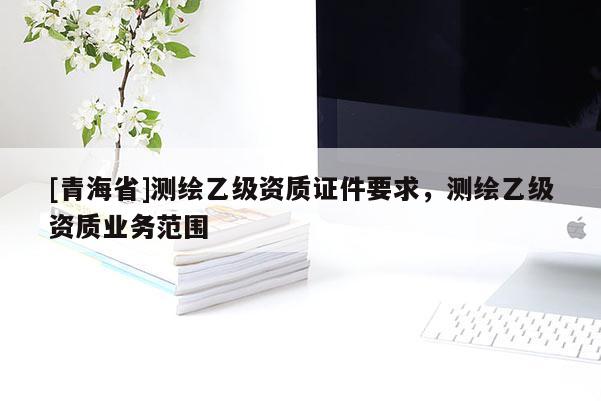 [青海省]测绘乙级资质证件要求，测绘乙级资质业务范围