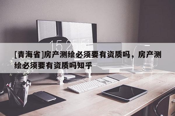 [青海省]房产测绘必须要有资质吗，房产测绘必须要有资质吗知乎