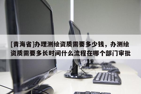 [青海省]办理测绘资质需要多少钱，办测绘资质需要多长时间什么流程在哪个部门审批