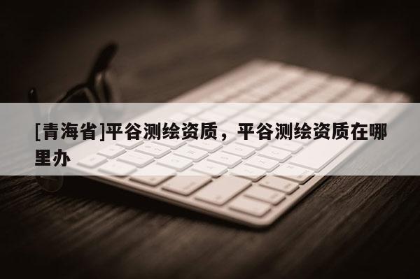 [青海省]平谷测绘资质，平谷测绘资质在哪里办